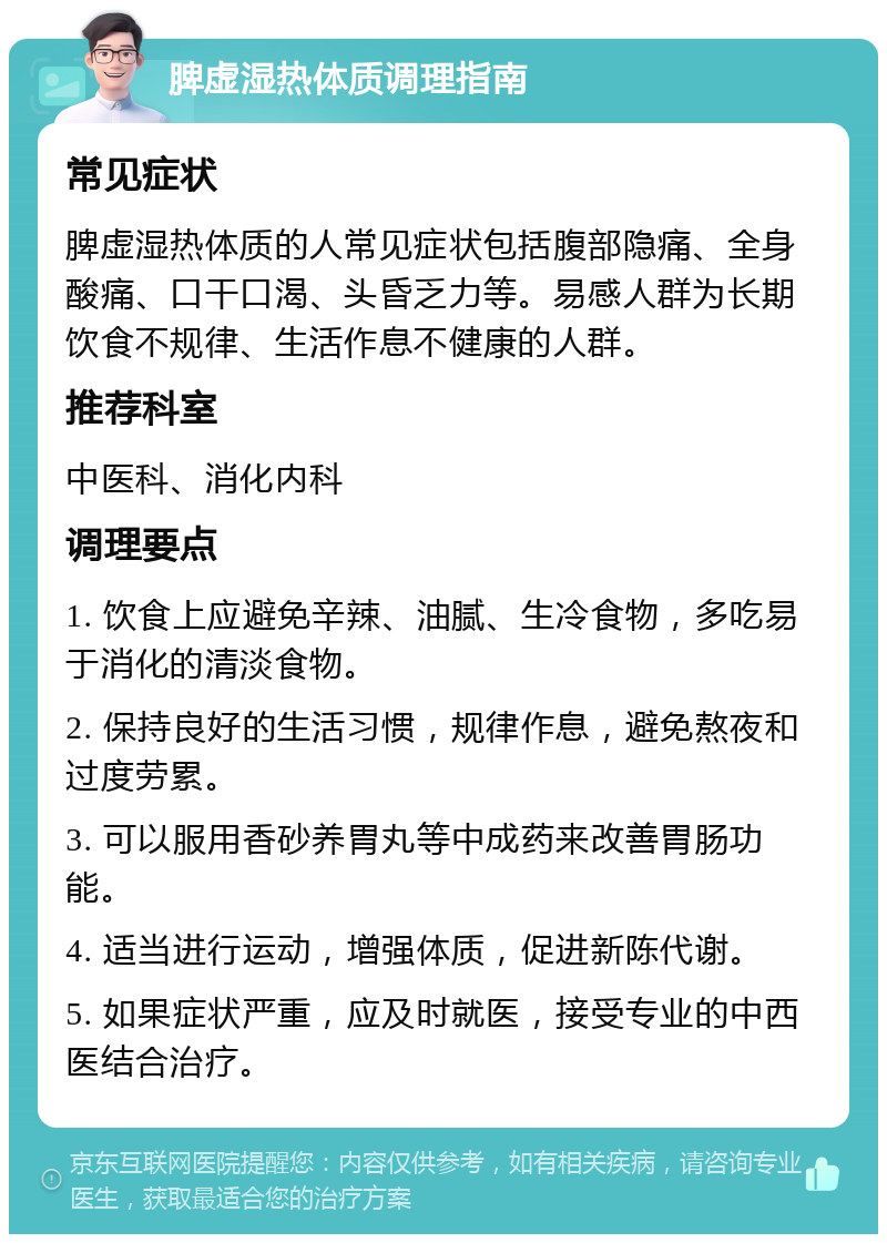 脾虚湿热体质调理指南 常见症状 脾虚湿热体质的人常见症状包括腹部隐痛、全身酸痛、口干口渴、头昏乏力等。易感人群为长期饮食不规律、生活作息不健康的人群。 推荐科室 中医科、消化内科 调理要点 1. 饮食上应避免辛辣、油腻、生冷食物，多吃易于消化的清淡食物。 2. 保持良好的生活习惯，规律作息，避免熬夜和过度劳累。 3. 可以服用香砂养胃丸等中成药来改善胃肠功能。 4. 适当进行运动，增强体质，促进新陈代谢。 5. 如果症状严重，应及时就医，接受专业的中西医结合治疗。