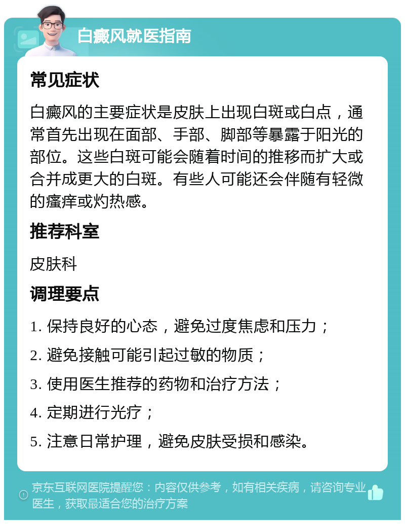 白癜风就医指南 常见症状 白癜风的主要症状是皮肤上出现白斑或白点，通常首先出现在面部、手部、脚部等暴露于阳光的部位。这些白斑可能会随着时间的推移而扩大或合并成更大的白斑。有些人可能还会伴随有轻微的瘙痒或灼热感。 推荐科室 皮肤科 调理要点 1. 保持良好的心态，避免过度焦虑和压力； 2. 避免接触可能引起过敏的物质； 3. 使用医生推荐的药物和治疗方法； 4. 定期进行光疗； 5. 注意日常护理，避免皮肤受损和感染。