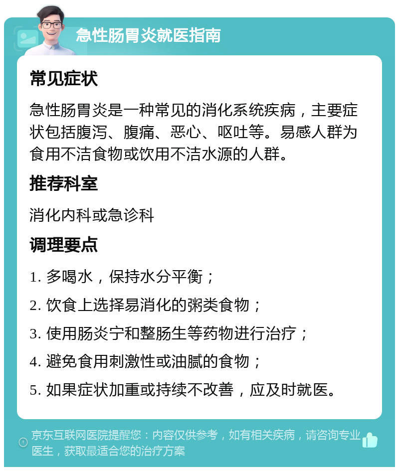 急性肠胃炎就医指南 常见症状 急性肠胃炎是一种常见的消化系统疾病，主要症状包括腹泻、腹痛、恶心、呕吐等。易感人群为食用不洁食物或饮用不洁水源的人群。 推荐科室 消化内科或急诊科 调理要点 1. 多喝水，保持水分平衡； 2. 饮食上选择易消化的粥类食物； 3. 使用肠炎宁和整肠生等药物进行治疗； 4. 避免食用刺激性或油腻的食物； 5. 如果症状加重或持续不改善，应及时就医。