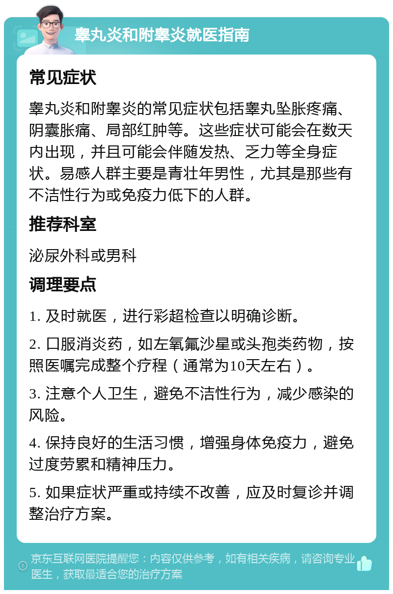 睾丸炎和附睾炎就医指南 常见症状 睾丸炎和附睾炎的常见症状包括睾丸坠胀疼痛、阴囊胀痛、局部红肿等。这些症状可能会在数天内出现，并且可能会伴随发热、乏力等全身症状。易感人群主要是青壮年男性，尤其是那些有不洁性行为或免疫力低下的人群。 推荐科室 泌尿外科或男科 调理要点 1. 及时就医，进行彩超检查以明确诊断。 2. 口服消炎药，如左氧氟沙星或头孢类药物，按照医嘱完成整个疗程（通常为10天左右）。 3. 注意个人卫生，避免不洁性行为，减少感染的风险。 4. 保持良好的生活习惯，增强身体免疫力，避免过度劳累和精神压力。 5. 如果症状严重或持续不改善，应及时复诊并调整治疗方案。