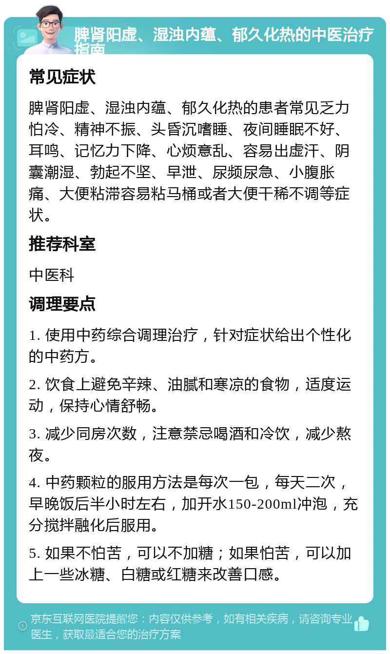 脾肾阳虚、湿浊内蕴、郁久化热的中医治疗指南 常见症状 脾肾阳虚、湿浊内蕴、郁久化热的患者常见乏力怕冷、精神不振、头昏沉嗜睡、夜间睡眠不好、耳鸣、记忆力下降、心烦意乱、容易出虚汗、阴囊潮湿、勃起不坚、早泄、尿频尿急、小腹胀痛、大便粘滞容易粘马桶或者大便干稀不调等症状。 推荐科室 中医科 调理要点 1. 使用中药综合调理治疗，针对症状给出个性化的中药方。 2. 饮食上避免辛辣、油腻和寒凉的食物，适度运动，保持心情舒畅。 3. 减少同房次数，注意禁忌喝酒和冷饮，减少熬夜。 4. 中药颗粒的服用方法是每次一包，每天二次，早晚饭后半小时左右，加开水150-200ml冲泡，充分搅拌融化后服用。 5. 如果不怕苦，可以不加糖；如果怕苦，可以加上一些冰糖、白糖或红糖来改善口感。