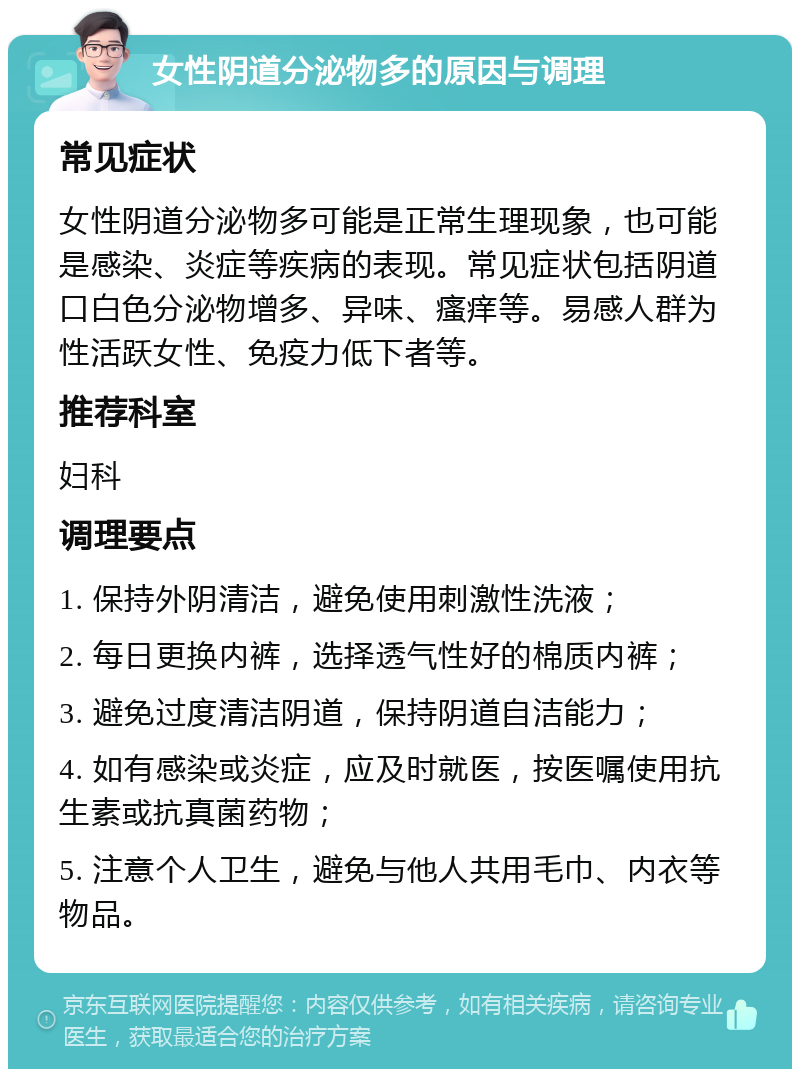 女性阴道分泌物多的原因与调理 常见症状 女性阴道分泌物多可能是正常生理现象，也可能是感染、炎症等疾病的表现。常见症状包括阴道口白色分泌物增多、异味、瘙痒等。易感人群为性活跃女性、免疫力低下者等。 推荐科室 妇科 调理要点 1. 保持外阴清洁，避免使用刺激性洗液； 2. 每日更换内裤，选择透气性好的棉质内裤； 3. 避免过度清洁阴道，保持阴道自洁能力； 4. 如有感染或炎症，应及时就医，按医嘱使用抗生素或抗真菌药物； 5. 注意个人卫生，避免与他人共用毛巾、内衣等物品。