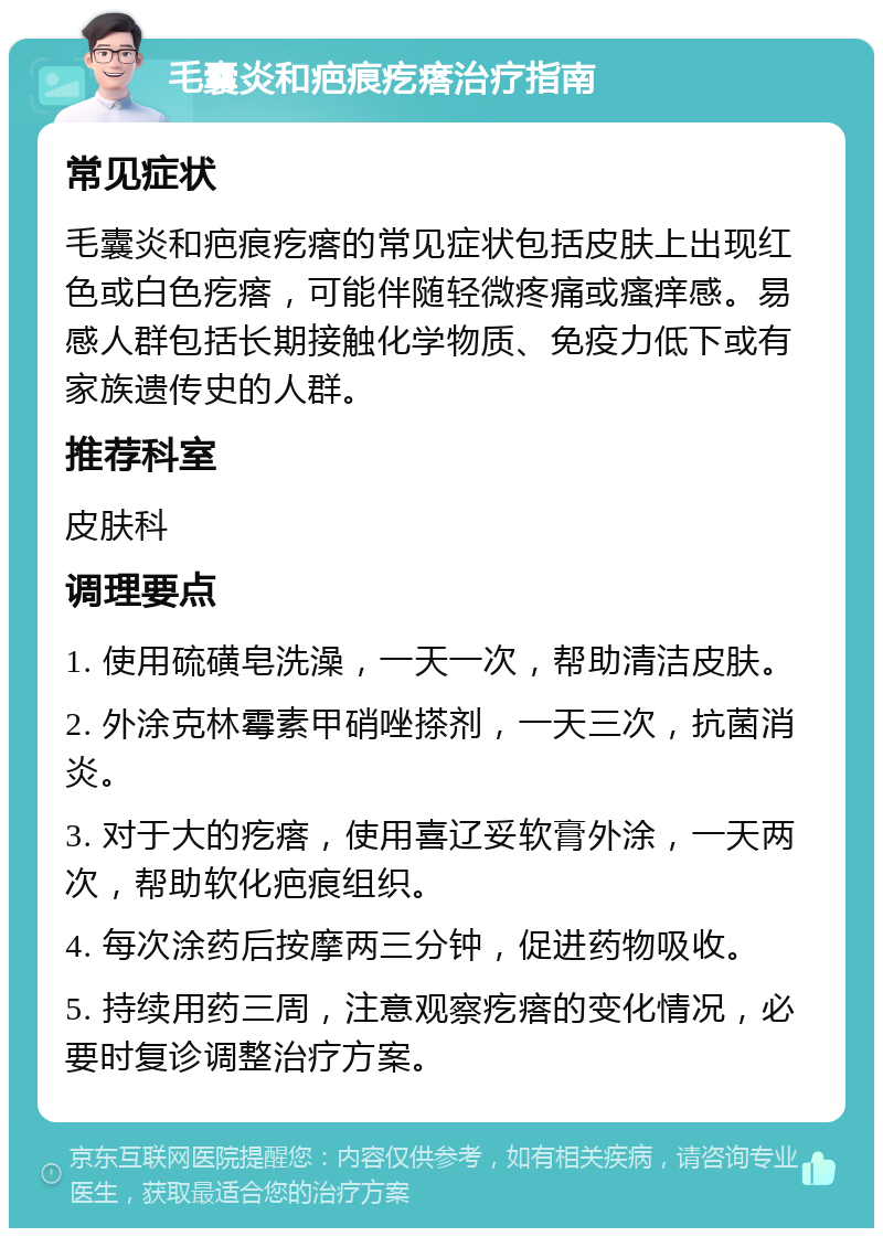 毛囊炎和疤痕疙瘩治疗指南 常见症状 毛囊炎和疤痕疙瘩的常见症状包括皮肤上出现红色或白色疙瘩，可能伴随轻微疼痛或瘙痒感。易感人群包括长期接触化学物质、免疫力低下或有家族遗传史的人群。 推荐科室 皮肤科 调理要点 1. 使用硫磺皂洗澡，一天一次，帮助清洁皮肤。 2. 外涂克林霉素甲硝唑搽剂，一天三次，抗菌消炎。 3. 对于大的疙瘩，使用喜辽妥软膏外涂，一天两次，帮助软化疤痕组织。 4. 每次涂药后按摩两三分钟，促进药物吸收。 5. 持续用药三周，注意观察疙瘩的变化情况，必要时复诊调整治疗方案。