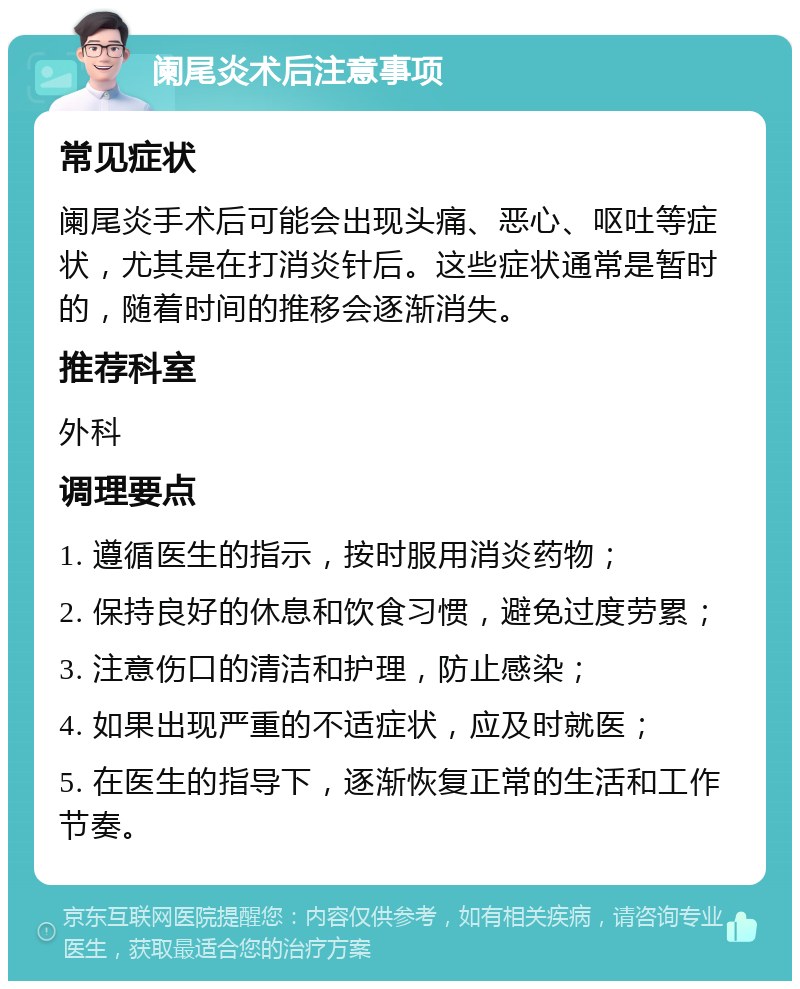 阑尾炎术后注意事项 常见症状 阑尾炎手术后可能会出现头痛、恶心、呕吐等症状，尤其是在打消炎针后。这些症状通常是暂时的，随着时间的推移会逐渐消失。 推荐科室 外科 调理要点 1. 遵循医生的指示，按时服用消炎药物； 2. 保持良好的休息和饮食习惯，避免过度劳累； 3. 注意伤口的清洁和护理，防止感染； 4. 如果出现严重的不适症状，应及时就医； 5. 在医生的指导下，逐渐恢复正常的生活和工作节奏。