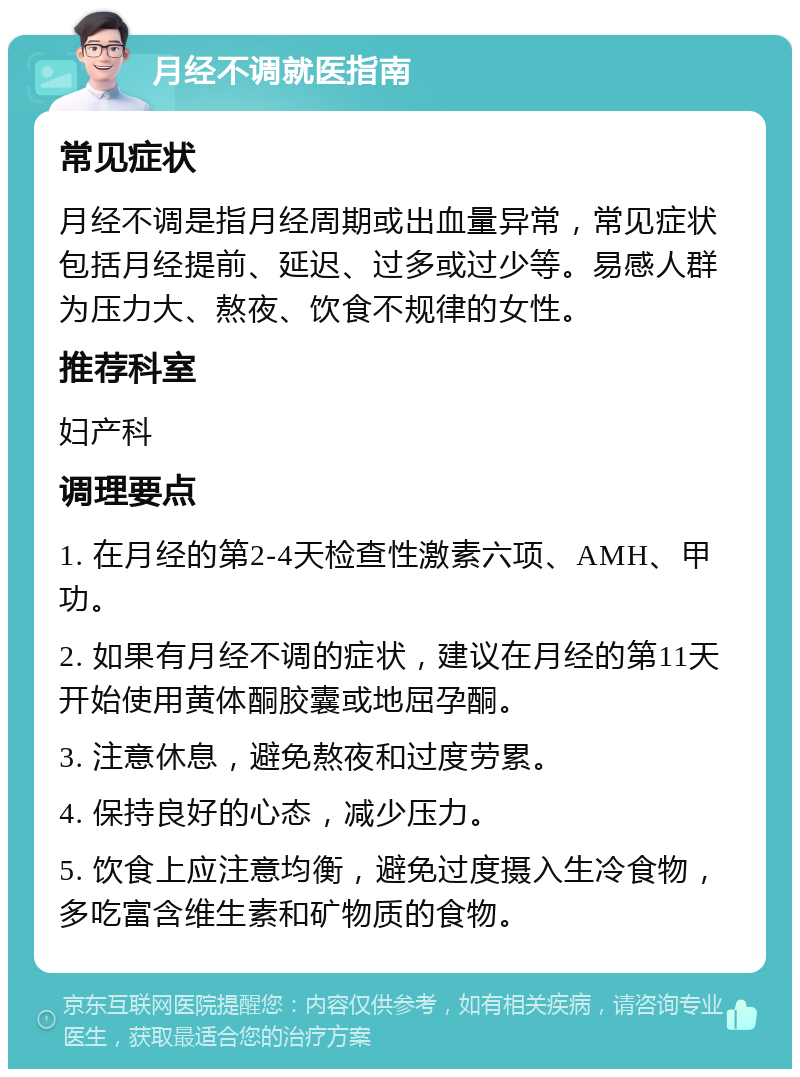 月经不调就医指南 常见症状 月经不调是指月经周期或出血量异常，常见症状包括月经提前、延迟、过多或过少等。易感人群为压力大、熬夜、饮食不规律的女性。 推荐科室 妇产科 调理要点 1. 在月经的第2-4天检查性激素六项、AMH、甲功。 2. 如果有月经不调的症状，建议在月经的第11天开始使用黄体酮胶囊或地屈孕酮。 3. 注意休息，避免熬夜和过度劳累。 4. 保持良好的心态，减少压力。 5. 饮食上应注意均衡，避免过度摄入生冷食物，多吃富含维生素和矿物质的食物。