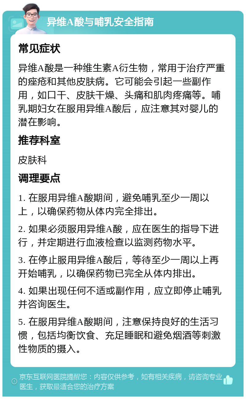 异维A酸与哺乳安全指南 常见症状 异维A酸是一种维生素A衍生物，常用于治疗严重的痤疮和其他皮肤病。它可能会引起一些副作用，如口干、皮肤干燥、头痛和肌肉疼痛等。哺乳期妇女在服用异维A酸后，应注意其对婴儿的潜在影响。 推荐科室 皮肤科 调理要点 1. 在服用异维A酸期间，避免哺乳至少一周以上，以确保药物从体内完全排出。 2. 如果必须服用异维A酸，应在医生的指导下进行，并定期进行血液检查以监测药物水平。 3. 在停止服用异维A酸后，等待至少一周以上再开始哺乳，以确保药物已完全从体内排出。 4. 如果出现任何不适或副作用，应立即停止哺乳并咨询医生。 5. 在服用异维A酸期间，注意保持良好的生活习惯，包括均衡饮食、充足睡眠和避免烟酒等刺激性物质的摄入。