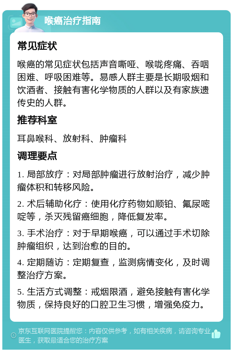 喉癌治疗指南 常见症状 喉癌的常见症状包括声音嘶哑、喉咙疼痛、吞咽困难、呼吸困难等。易感人群主要是长期吸烟和饮酒者、接触有害化学物质的人群以及有家族遗传史的人群。 推荐科室 耳鼻喉科、放射科、肿瘤科 调理要点 1. 局部放疗：对局部肿瘤进行放射治疗，减少肿瘤体积和转移风险。 2. 术后辅助化疗：使用化疗药物如顺铂、氟尿嘧啶等，杀灭残留癌细胞，降低复发率。 3. 手术治疗：对于早期喉癌，可以通过手术切除肿瘤组织，达到治愈的目的。 4. 定期随访：定期复查，监测病情变化，及时调整治疗方案。 5. 生活方式调整：戒烟限酒，避免接触有害化学物质，保持良好的口腔卫生习惯，增强免疫力。