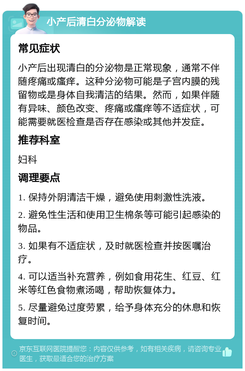 小产后清白分泌物解读 常见症状 小产后出现清白的分泌物是正常现象，通常不伴随疼痛或瘙痒。这种分泌物可能是子宫内膜的残留物或是身体自我清洁的结果。然而，如果伴随有异味、颜色改变、疼痛或瘙痒等不适症状，可能需要就医检查是否存在感染或其他并发症。 推荐科室 妇科 调理要点 1. 保持外阴清洁干燥，避免使用刺激性洗液。 2. 避免性生活和使用卫生棉条等可能引起感染的物品。 3. 如果有不适症状，及时就医检查并按医嘱治疗。 4. 可以适当补充营养，例如食用花生、红豆、红米等红色食物煮汤喝，帮助恢复体力。 5. 尽量避免过度劳累，给予身体充分的休息和恢复时间。