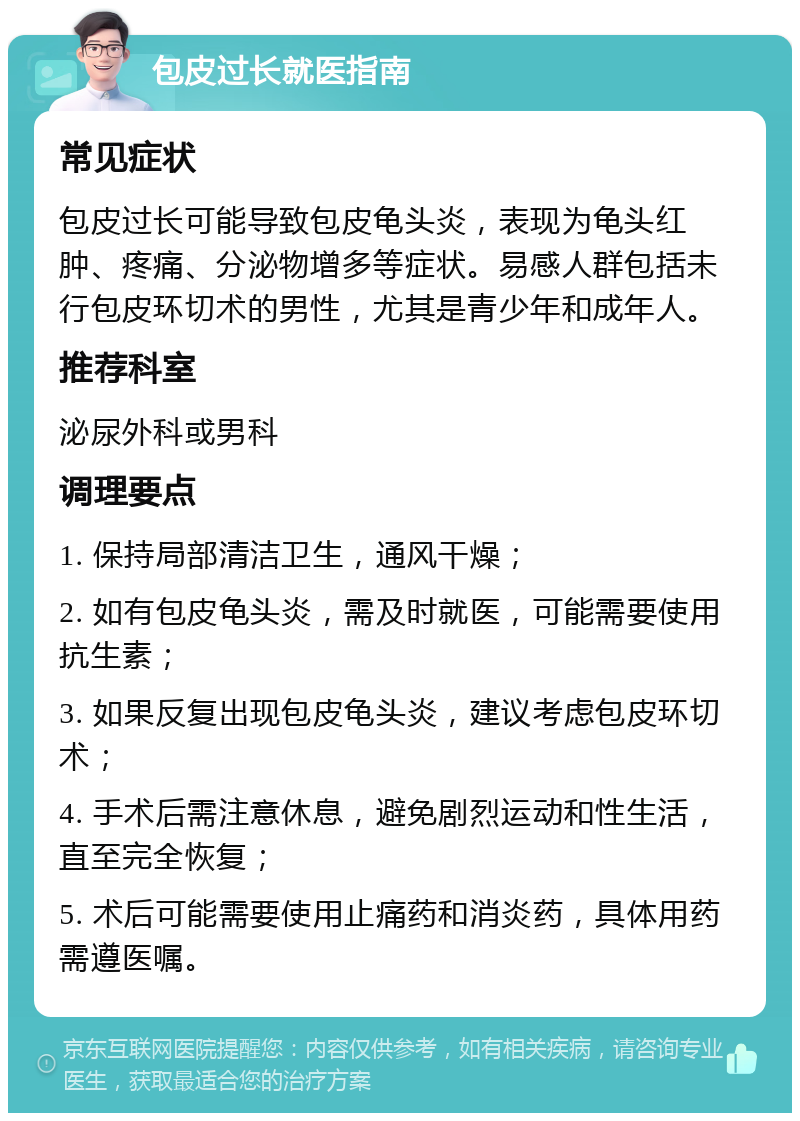 包皮过长就医指南 常见症状 包皮过长可能导致包皮龟头炎，表现为龟头红肿、疼痛、分泌物增多等症状。易感人群包括未行包皮环切术的男性，尤其是青少年和成年人。 推荐科室 泌尿外科或男科 调理要点 1. 保持局部清洁卫生，通风干燥； 2. 如有包皮龟头炎，需及时就医，可能需要使用抗生素； 3. 如果反复出现包皮龟头炎，建议考虑包皮环切术； 4. 手术后需注意休息，避免剧烈运动和性生活，直至完全恢复； 5. 术后可能需要使用止痛药和消炎药，具体用药需遵医嘱。