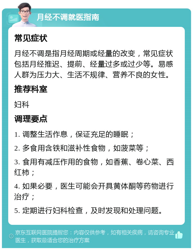 月经不调就医指南 常见症状 月经不调是指月经周期或经量的改变，常见症状包括月经推迟、提前、经量过多或过少等。易感人群为压力大、生活不规律、营养不良的女性。 推荐科室 妇科 调理要点 1. 调整生活作息，保证充足的睡眠； 2. 多食用含铁和滋补性食物，如菠菜等； 3. 食用有减压作用的食物，如香蕉、卷心菜、西红柿； 4. 如果必要，医生可能会开具黄体酮等药物进行治疗； 5. 定期进行妇科检查，及时发现和处理问题。