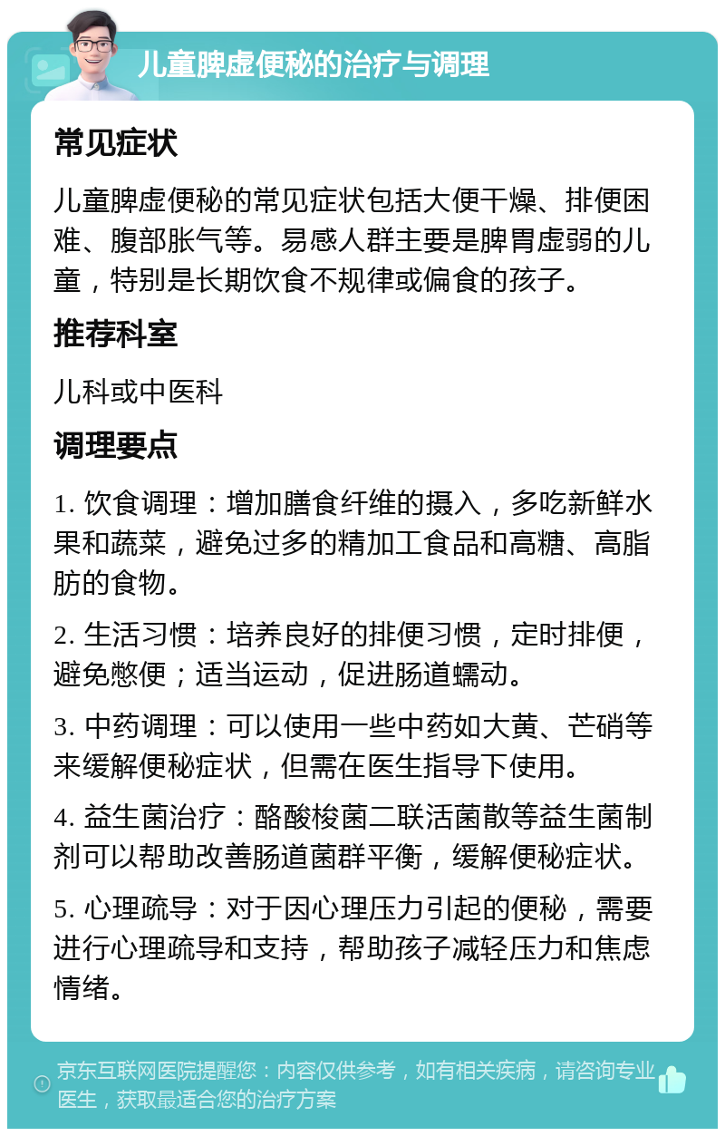 儿童脾虚便秘的治疗与调理 常见症状 儿童脾虚便秘的常见症状包括大便干燥、排便困难、腹部胀气等。易感人群主要是脾胃虚弱的儿童，特别是长期饮食不规律或偏食的孩子。 推荐科室 儿科或中医科 调理要点 1. 饮食调理：增加膳食纤维的摄入，多吃新鲜水果和蔬菜，避免过多的精加工食品和高糖、高脂肪的食物。 2. 生活习惯：培养良好的排便习惯，定时排便，避免憋便；适当运动，促进肠道蠕动。 3. 中药调理：可以使用一些中药如大黄、芒硝等来缓解便秘症状，但需在医生指导下使用。 4. 益生菌治疗：酪酸梭菌二联活菌散等益生菌制剂可以帮助改善肠道菌群平衡，缓解便秘症状。 5. 心理疏导：对于因心理压力引起的便秘，需要进行心理疏导和支持，帮助孩子减轻压力和焦虑情绪。