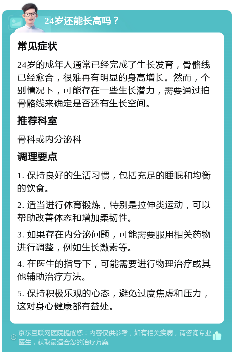 24岁还能长高吗？ 常见症状 24岁的成年人通常已经完成了生长发育，骨骼线已经愈合，很难再有明显的身高增长。然而，个别情况下，可能存在一些生长潜力，需要通过拍骨骼线来确定是否还有生长空间。 推荐科室 骨科或内分泌科 调理要点 1. 保持良好的生活习惯，包括充足的睡眠和均衡的饮食。 2. 适当进行体育锻炼，特别是拉伸类运动，可以帮助改善体态和增加柔韧性。 3. 如果存在内分泌问题，可能需要服用相关药物进行调整，例如生长激素等。 4. 在医生的指导下，可能需要进行物理治疗或其他辅助治疗方法。 5. 保持积极乐观的心态，避免过度焦虑和压力，这对身心健康都有益处。