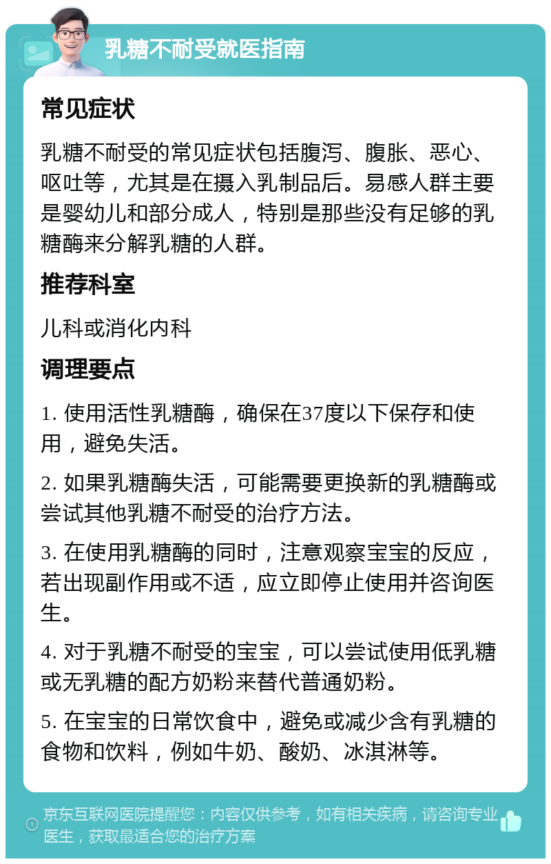 乳糖不耐受就医指南 常见症状 乳糖不耐受的常见症状包括腹泻、腹胀、恶心、呕吐等，尤其是在摄入乳制品后。易感人群主要是婴幼儿和部分成人，特别是那些没有足够的乳糖酶来分解乳糖的人群。 推荐科室 儿科或消化内科 调理要点 1. 使用活性乳糖酶，确保在37度以下保存和使用，避免失活。 2. 如果乳糖酶失活，可能需要更换新的乳糖酶或尝试其他乳糖不耐受的治疗方法。 3. 在使用乳糖酶的同时，注意观察宝宝的反应，若出现副作用或不适，应立即停止使用并咨询医生。 4. 对于乳糖不耐受的宝宝，可以尝试使用低乳糖或无乳糖的配方奶粉来替代普通奶粉。 5. 在宝宝的日常饮食中，避免或减少含有乳糖的食物和饮料，例如牛奶、酸奶、冰淇淋等。