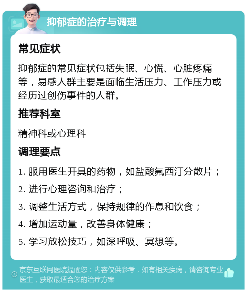 抑郁症的治疗与调理 常见症状 抑郁症的常见症状包括失眠、心慌、心脏疼痛等，易感人群主要是面临生活压力、工作压力或经历过创伤事件的人群。 推荐科室 精神科或心理科 调理要点 1. 服用医生开具的药物，如盐酸氟西汀分散片； 2. 进行心理咨询和治疗； 3. 调整生活方式，保持规律的作息和饮食； 4. 增加运动量，改善身体健康； 5. 学习放松技巧，如深呼吸、冥想等。