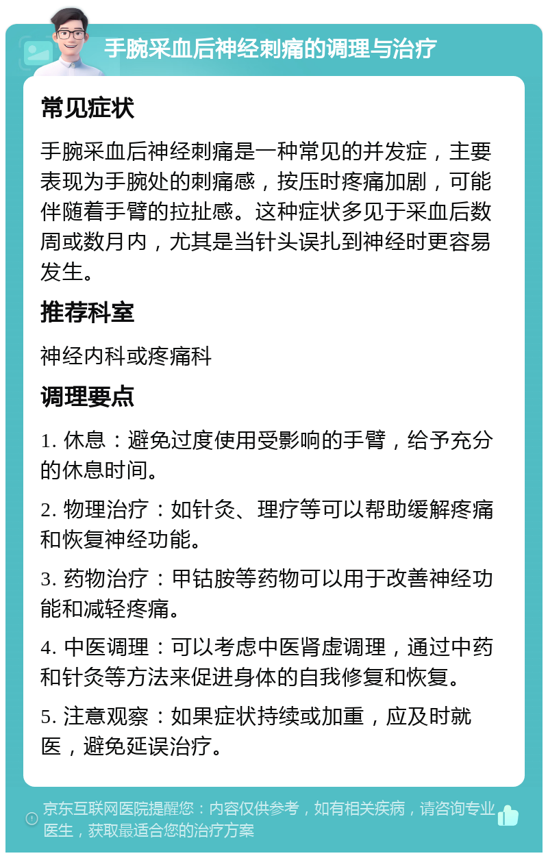 手腕采血后神经刺痛的调理与治疗 常见症状 手腕采血后神经刺痛是一种常见的并发症，主要表现为手腕处的刺痛感，按压时疼痛加剧，可能伴随着手臂的拉扯感。这种症状多见于采血后数周或数月内，尤其是当针头误扎到神经时更容易发生。 推荐科室 神经内科或疼痛科 调理要点 1. 休息：避免过度使用受影响的手臂，给予充分的休息时间。 2. 物理治疗：如针灸、理疗等可以帮助缓解疼痛和恢复神经功能。 3. 药物治疗：甲钴胺等药物可以用于改善神经功能和减轻疼痛。 4. 中医调理：可以考虑中医肾虚调理，通过中药和针灸等方法来促进身体的自我修复和恢复。 5. 注意观察：如果症状持续或加重，应及时就医，避免延误治疗。