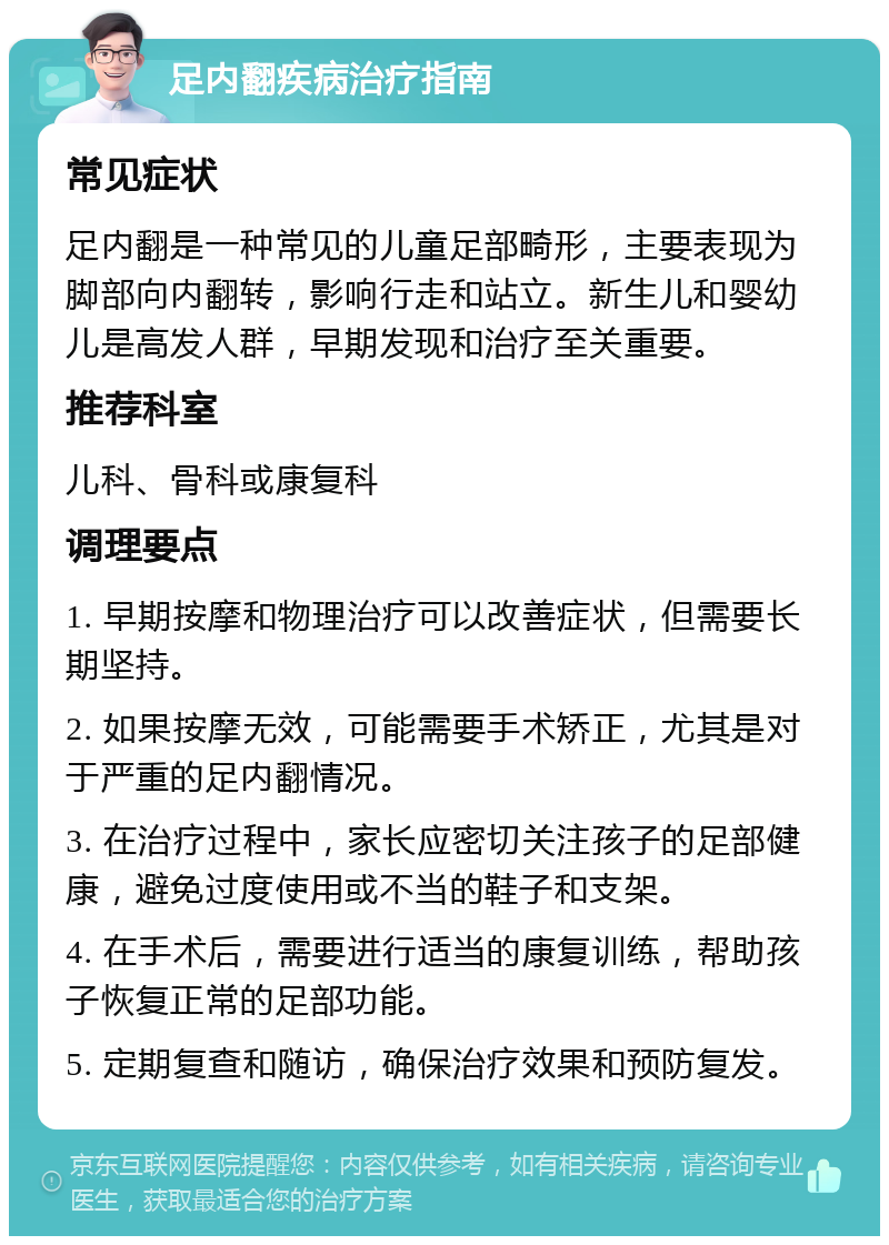 足内翻疾病治疗指南 常见症状 足内翻是一种常见的儿童足部畸形，主要表现为脚部向内翻转，影响行走和站立。新生儿和婴幼儿是高发人群，早期发现和治疗至关重要。 推荐科室 儿科、骨科或康复科 调理要点 1. 早期按摩和物理治疗可以改善症状，但需要长期坚持。 2. 如果按摩无效，可能需要手术矫正，尤其是对于严重的足内翻情况。 3. 在治疗过程中，家长应密切关注孩子的足部健康，避免过度使用或不当的鞋子和支架。 4. 在手术后，需要进行适当的康复训练，帮助孩子恢复正常的足部功能。 5. 定期复查和随访，确保治疗效果和预防复发。