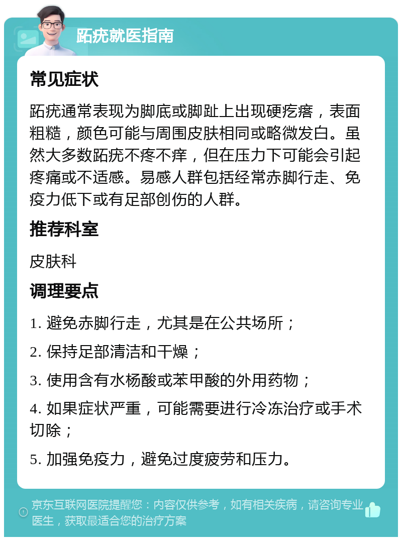 跖疣就医指南 常见症状 跖疣通常表现为脚底或脚趾上出现硬疙瘩，表面粗糙，颜色可能与周围皮肤相同或略微发白。虽然大多数跖疣不疼不痒，但在压力下可能会引起疼痛或不适感。易感人群包括经常赤脚行走、免疫力低下或有足部创伤的人群。 推荐科室 皮肤科 调理要点 1. 避免赤脚行走，尤其是在公共场所； 2. 保持足部清洁和干燥； 3. 使用含有水杨酸或苯甲酸的外用药物； 4. 如果症状严重，可能需要进行冷冻治疗或手术切除； 5. 加强免疫力，避免过度疲劳和压力。