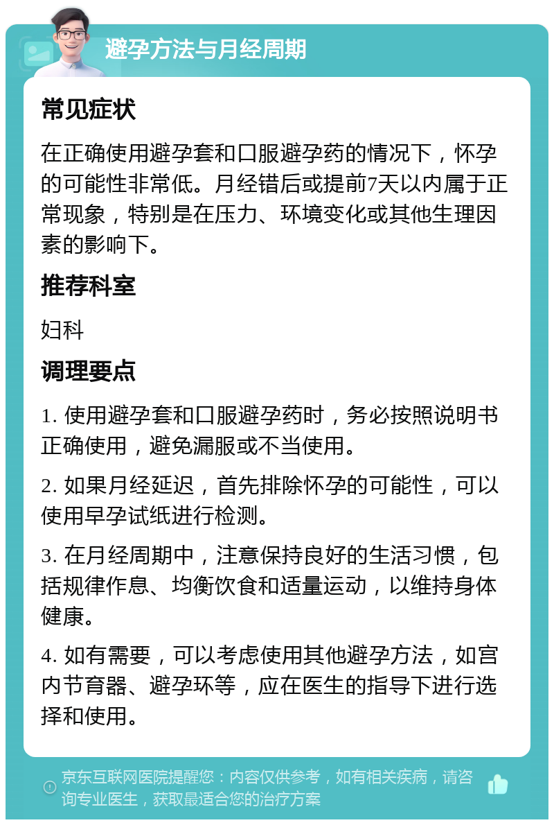 避孕方法与月经周期 常见症状 在正确使用避孕套和口服避孕药的情况下，怀孕的可能性非常低。月经错后或提前7天以内属于正常现象，特别是在压力、环境变化或其他生理因素的影响下。 推荐科室 妇科 调理要点 1. 使用避孕套和口服避孕药时，务必按照说明书正确使用，避免漏服或不当使用。 2. 如果月经延迟，首先排除怀孕的可能性，可以使用早孕试纸进行检测。 3. 在月经周期中，注意保持良好的生活习惯，包括规律作息、均衡饮食和适量运动，以维持身体健康。 4. 如有需要，可以考虑使用其他避孕方法，如宫内节育器、避孕环等，应在医生的指导下进行选择和使用。