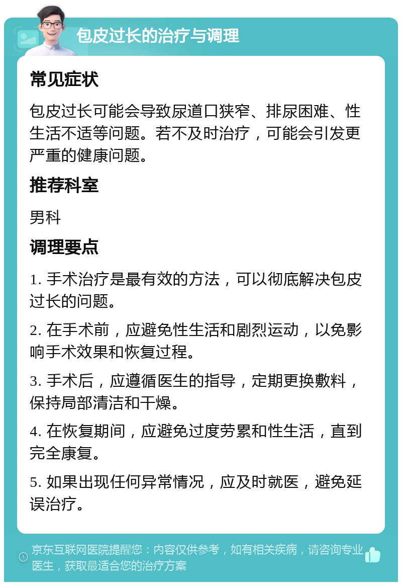 包皮过长的治疗与调理 常见症状 包皮过长可能会导致尿道口狭窄、排尿困难、性生活不适等问题。若不及时治疗，可能会引发更严重的健康问题。 推荐科室 男科 调理要点 1. 手术治疗是最有效的方法，可以彻底解决包皮过长的问题。 2. 在手术前，应避免性生活和剧烈运动，以免影响手术效果和恢复过程。 3. 手术后，应遵循医生的指导，定期更换敷料，保持局部清洁和干燥。 4. 在恢复期间，应避免过度劳累和性生活，直到完全康复。 5. 如果出现任何异常情况，应及时就医，避免延误治疗。