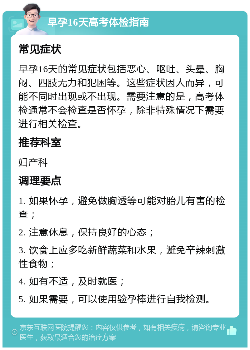 早孕16天高考体检指南 常见症状 早孕16天的常见症状包括恶心、呕吐、头晕、胸闷、四肢无力和犯困等。这些症状因人而异，可能不同时出现或不出现。需要注意的是，高考体检通常不会检查是否怀孕，除非特殊情况下需要进行相关检查。 推荐科室 妇产科 调理要点 1. 如果怀孕，避免做胸透等可能对胎儿有害的检查； 2. 注意休息，保持良好的心态； 3. 饮食上应多吃新鲜蔬菜和水果，避免辛辣刺激性食物； 4. 如有不适，及时就医； 5. 如果需要，可以使用验孕棒进行自我检测。