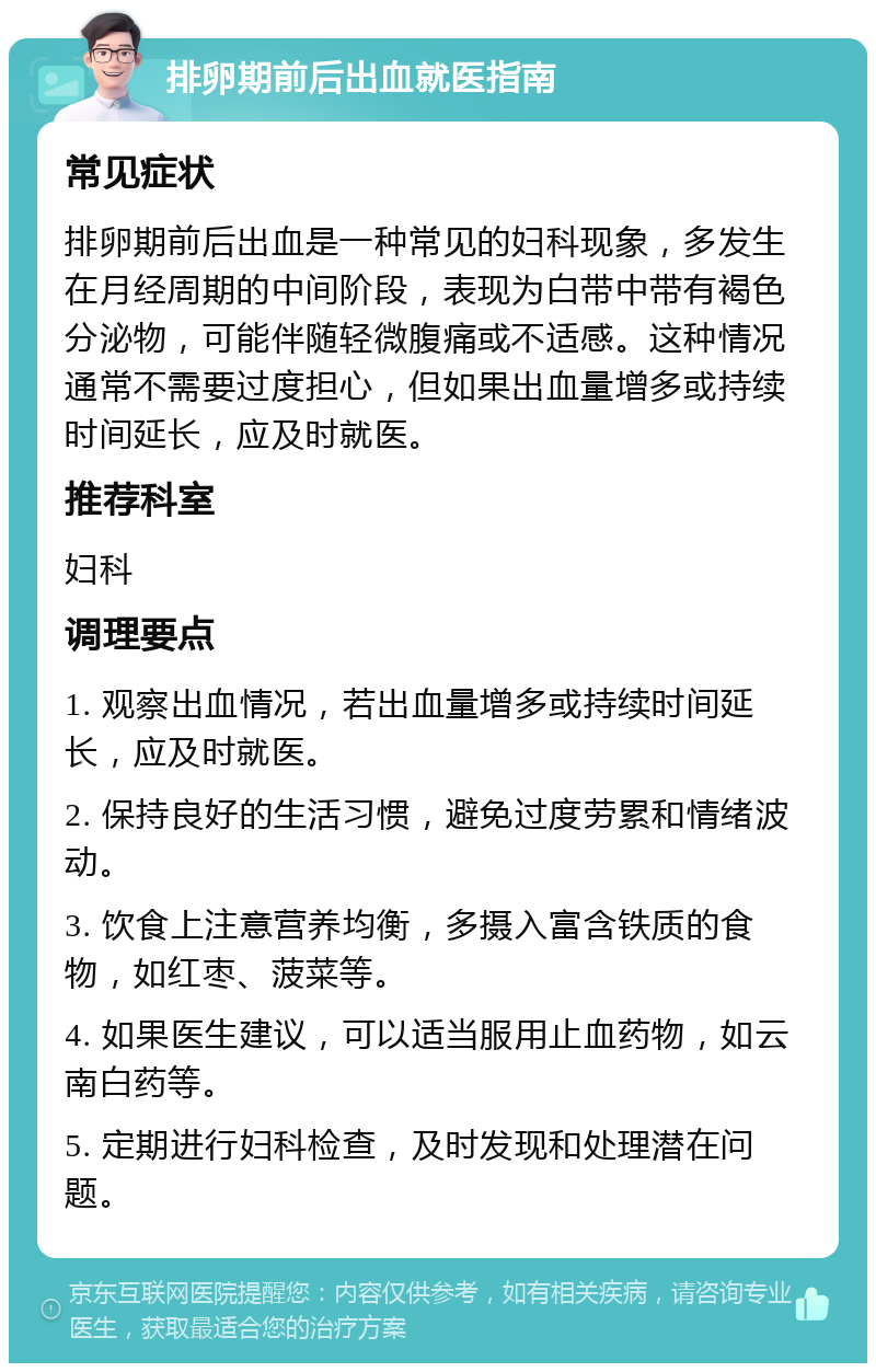 排卵期前后出血就医指南 常见症状 排卵期前后出血是一种常见的妇科现象，多发生在月经周期的中间阶段，表现为白带中带有褐色分泌物，可能伴随轻微腹痛或不适感。这种情况通常不需要过度担心，但如果出血量增多或持续时间延长，应及时就医。 推荐科室 妇科 调理要点 1. 观察出血情况，若出血量增多或持续时间延长，应及时就医。 2. 保持良好的生活习惯，避免过度劳累和情绪波动。 3. 饮食上注意营养均衡，多摄入富含铁质的食物，如红枣、菠菜等。 4. 如果医生建议，可以适当服用止血药物，如云南白药等。 5. 定期进行妇科检查，及时发现和处理潜在问题。