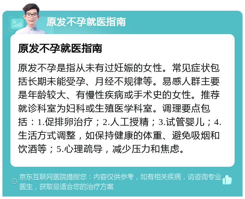 原发不孕就医指南 原发不孕就医指南 原发不孕是指从未有过妊娠的女性。常见症状包括长期未能受孕、月经不规律等。易感人群主要是年龄较大、有慢性疾病或手术史的女性。推荐就诊科室为妇科或生殖医学科室。调理要点包括：1.促排卵治疗；2.人工授精；3.试管婴儿；4.生活方式调整，如保持健康的体重、避免吸烟和饮酒等；5.心理疏导，减少压力和焦虑。