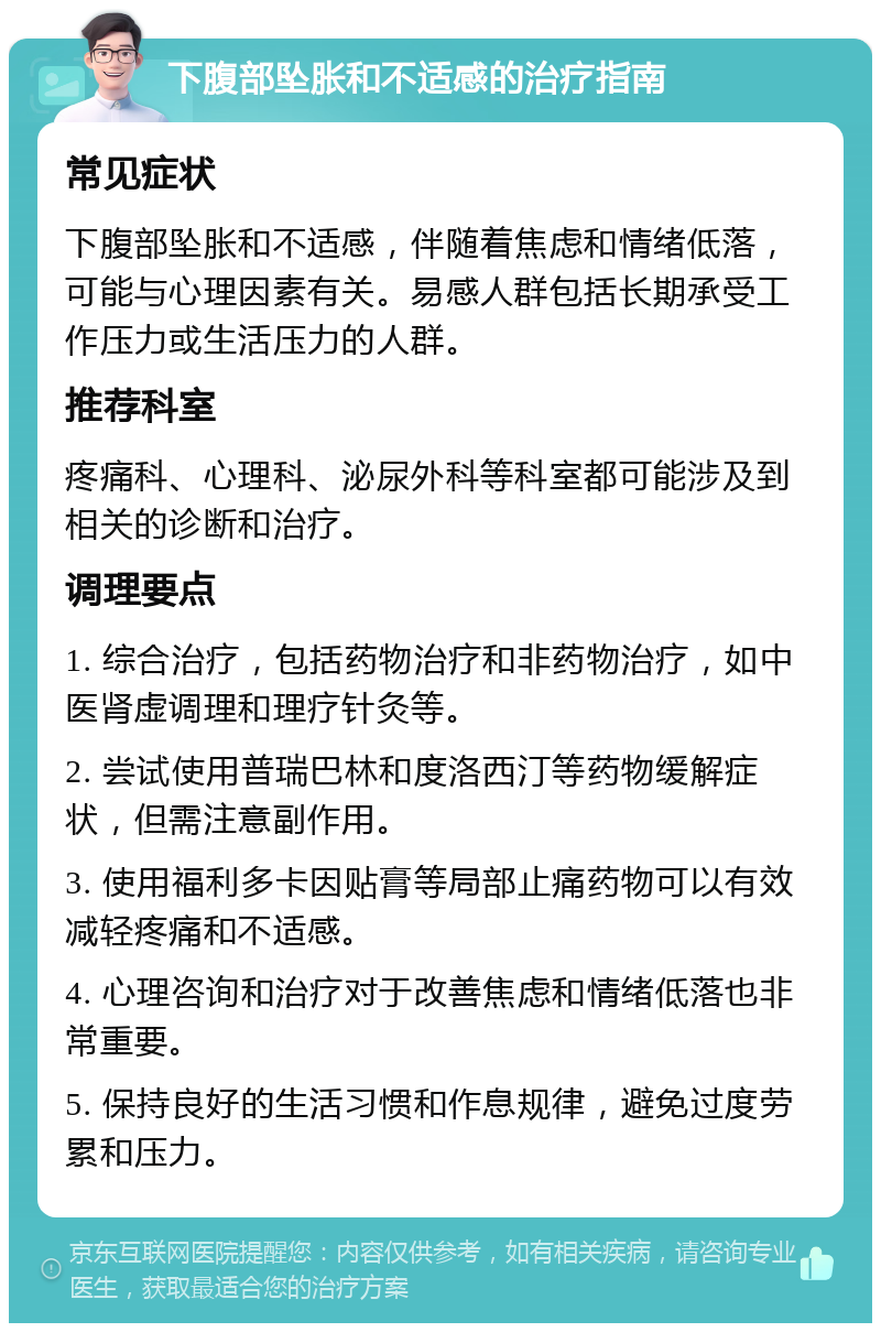 下腹部坠胀和不适感的治疗指南 常见症状 下腹部坠胀和不适感，伴随着焦虑和情绪低落，可能与心理因素有关。易感人群包括长期承受工作压力或生活压力的人群。 推荐科室 疼痛科、心理科、泌尿外科等科室都可能涉及到相关的诊断和治疗。 调理要点 1. 综合治疗，包括药物治疗和非药物治疗，如中医肾虚调理和理疗针灸等。 2. 尝试使用普瑞巴林和度洛西汀等药物缓解症状，但需注意副作用。 3. 使用福利多卡因贴膏等局部止痛药物可以有效减轻疼痛和不适感。 4. 心理咨询和治疗对于改善焦虑和情绪低落也非常重要。 5. 保持良好的生活习惯和作息规律，避免过度劳累和压力。