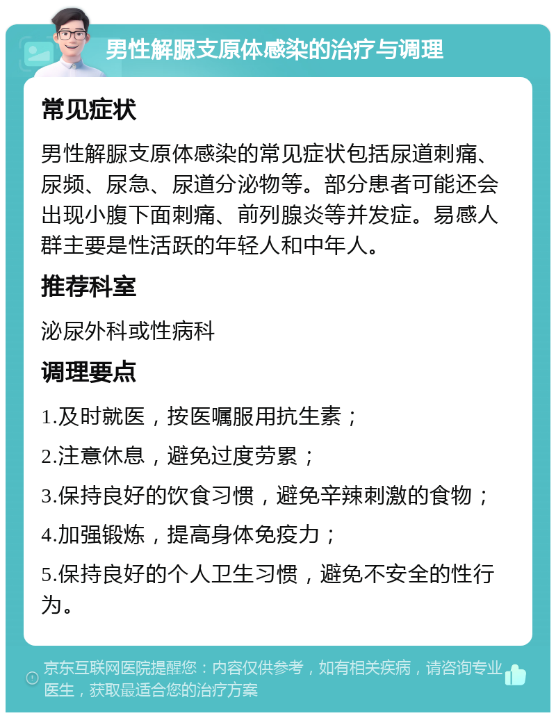 男性解脲支原体感染的治疗与调理 常见症状 男性解脲支原体感染的常见症状包括尿道刺痛、尿频、尿急、尿道分泌物等。部分患者可能还会出现小腹下面刺痛、前列腺炎等并发症。易感人群主要是性活跃的年轻人和中年人。 推荐科室 泌尿外科或性病科 调理要点 1.及时就医，按医嘱服用抗生素； 2.注意休息，避免过度劳累； 3.保持良好的饮食习惯，避免辛辣刺激的食物； 4.加强锻炼，提高身体免疫力； 5.保持良好的个人卫生习惯，避免不安全的性行为。