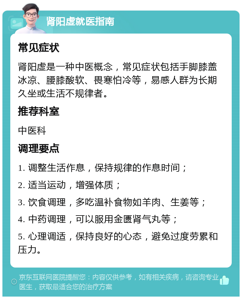 肾阳虚就医指南 常见症状 肾阳虚是一种中医概念，常见症状包括手脚膝盖冰凉、腰膝酸软、畏寒怕冷等，易感人群为长期久坐或生活不规律者。 推荐科室 中医科 调理要点 1. 调整生活作息，保持规律的作息时间； 2. 适当运动，增强体质； 3. 饮食调理，多吃温补食物如羊肉、生姜等； 4. 中药调理，可以服用金匮肾气丸等； 5. 心理调适，保持良好的心态，避免过度劳累和压力。