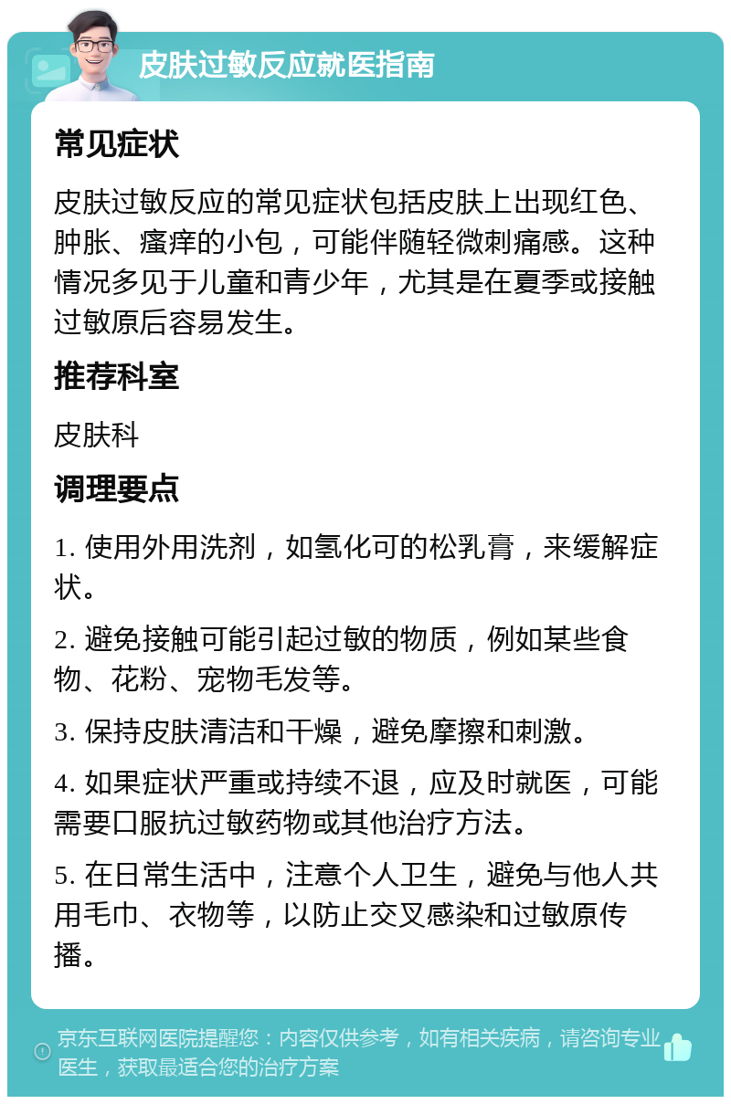 皮肤过敏反应就医指南 常见症状 皮肤过敏反应的常见症状包括皮肤上出现红色、肿胀、瘙痒的小包，可能伴随轻微刺痛感。这种情况多见于儿童和青少年，尤其是在夏季或接触过敏原后容易发生。 推荐科室 皮肤科 调理要点 1. 使用外用洗剂，如氢化可的松乳膏，来缓解症状。 2. 避免接触可能引起过敏的物质，例如某些食物、花粉、宠物毛发等。 3. 保持皮肤清洁和干燥，避免摩擦和刺激。 4. 如果症状严重或持续不退，应及时就医，可能需要口服抗过敏药物或其他治疗方法。 5. 在日常生活中，注意个人卫生，避免与他人共用毛巾、衣物等，以防止交叉感染和过敏原传播。