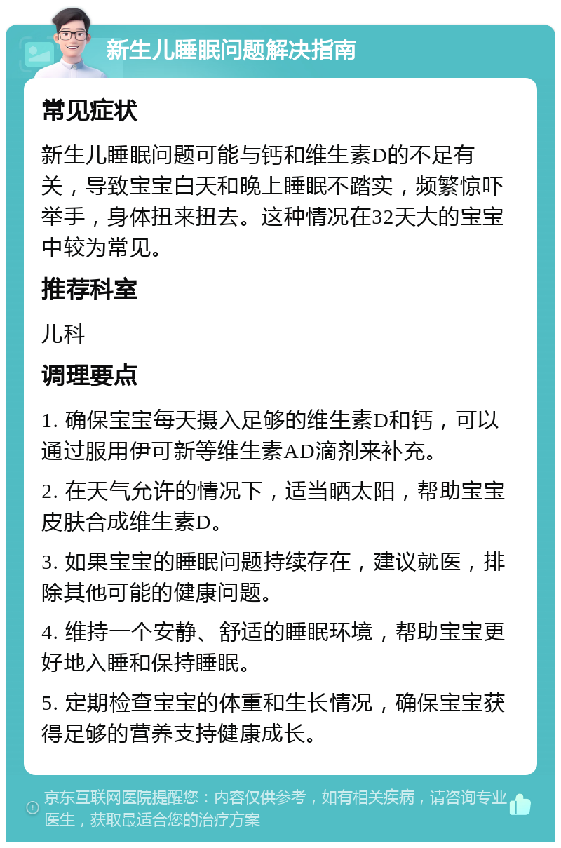 新生儿睡眠问题解决指南 常见症状 新生儿睡眠问题可能与钙和维生素D的不足有关，导致宝宝白天和晚上睡眠不踏实，频繁惊吓举手，身体扭来扭去。这种情况在32天大的宝宝中较为常见。 推荐科室 儿科 调理要点 1. 确保宝宝每天摄入足够的维生素D和钙，可以通过服用伊可新等维生素AD滴剂来补充。 2. 在天气允许的情况下，适当晒太阳，帮助宝宝皮肤合成维生素D。 3. 如果宝宝的睡眠问题持续存在，建议就医，排除其他可能的健康问题。 4. 维持一个安静、舒适的睡眠环境，帮助宝宝更好地入睡和保持睡眠。 5. 定期检查宝宝的体重和生长情况，确保宝宝获得足够的营养支持健康成长。