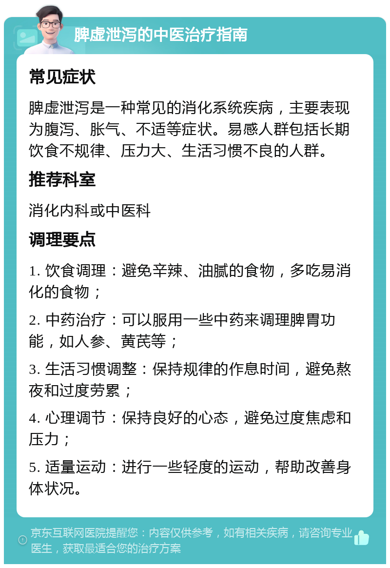 脾虚泄泻的中医治疗指南 常见症状 脾虚泄泻是一种常见的消化系统疾病，主要表现为腹泻、胀气、不适等症状。易感人群包括长期饮食不规律、压力大、生活习惯不良的人群。 推荐科室 消化内科或中医科 调理要点 1. 饮食调理：避免辛辣、油腻的食物，多吃易消化的食物； 2. 中药治疗：可以服用一些中药来调理脾胃功能，如人参、黄芪等； 3. 生活习惯调整：保持规律的作息时间，避免熬夜和过度劳累； 4. 心理调节：保持良好的心态，避免过度焦虑和压力； 5. 适量运动：进行一些轻度的运动，帮助改善身体状况。