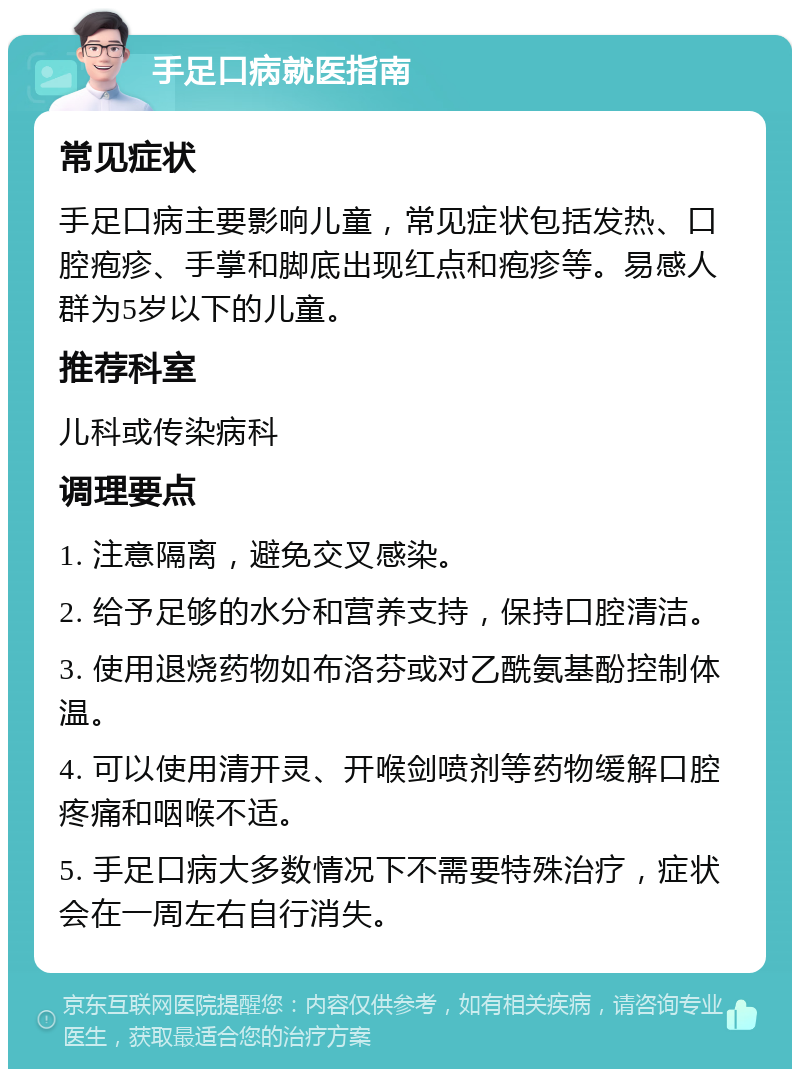 手足口病就医指南 常见症状 手足口病主要影响儿童，常见症状包括发热、口腔疱疹、手掌和脚底出现红点和疱疹等。易感人群为5岁以下的儿童。 推荐科室 儿科或传染病科 调理要点 1. 注意隔离，避免交叉感染。 2. 给予足够的水分和营养支持，保持口腔清洁。 3. 使用退烧药物如布洛芬或对乙酰氨基酚控制体温。 4. 可以使用清开灵、开喉剑喷剂等药物缓解口腔疼痛和咽喉不适。 5. 手足口病大多数情况下不需要特殊治疗，症状会在一周左右自行消失。