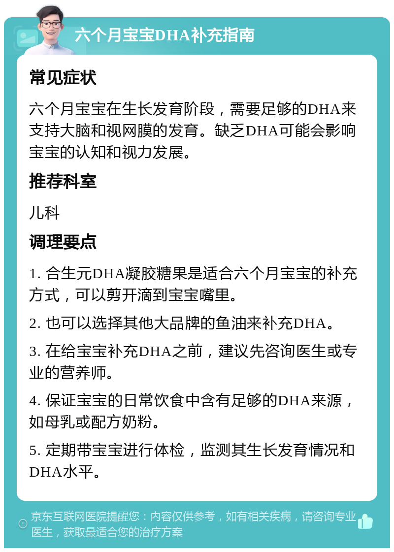 六个月宝宝DHA补充指南 常见症状 六个月宝宝在生长发育阶段，需要足够的DHA来支持大脑和视网膜的发育。缺乏DHA可能会影响宝宝的认知和视力发展。 推荐科室 儿科 调理要点 1. 合生元DHA凝胶糖果是适合六个月宝宝的补充方式，可以剪开滴到宝宝嘴里。 2. 也可以选择其他大品牌的鱼油来补充DHA。 3. 在给宝宝补充DHA之前，建议先咨询医生或专业的营养师。 4. 保证宝宝的日常饮食中含有足够的DHA来源，如母乳或配方奶粉。 5. 定期带宝宝进行体检，监测其生长发育情况和DHA水平。