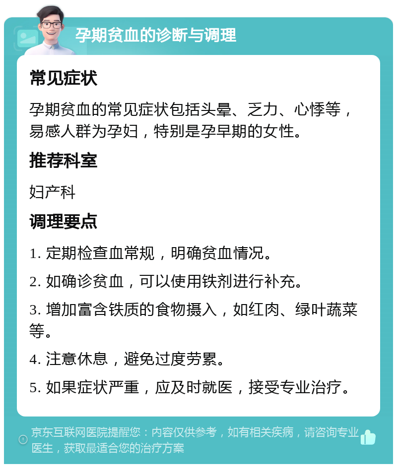 孕期贫血的诊断与调理 常见症状 孕期贫血的常见症状包括头晕、乏力、心悸等，易感人群为孕妇，特别是孕早期的女性。 推荐科室 妇产科 调理要点 1. 定期检查血常规，明确贫血情况。 2. 如确诊贫血，可以使用铁剂进行补充。 3. 增加富含铁质的食物摄入，如红肉、绿叶蔬菜等。 4. 注意休息，避免过度劳累。 5. 如果症状严重，应及时就医，接受专业治疗。