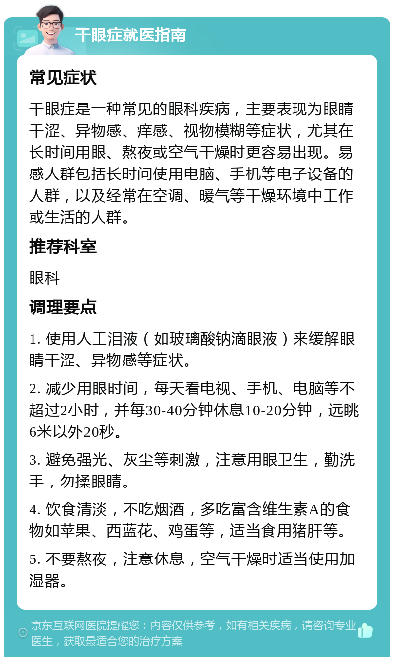 干眼症就医指南 常见症状 干眼症是一种常见的眼科疾病，主要表现为眼睛干涩、异物感、痒感、视物模糊等症状，尤其在长时间用眼、熬夜或空气干燥时更容易出现。易感人群包括长时间使用电脑、手机等电子设备的人群，以及经常在空调、暖气等干燥环境中工作或生活的人群。 推荐科室 眼科 调理要点 1. 使用人工泪液（如玻璃酸钠滴眼液）来缓解眼睛干涩、异物感等症状。 2. 减少用眼时间，每天看电视、手机、电脑等不超过2小时，并每30-40分钟休息10-20分钟，远眺6米以外20秒。 3. 避免强光、灰尘等刺激，注意用眼卫生，勤洗手，勿揉眼睛。 4. 饮食清淡，不吃烟酒，多吃富含维生素A的食物如苹果、西蓝花、鸡蛋等，适当食用猪肝等。 5. 不要熬夜，注意休息，空气干燥时适当使用加湿器。