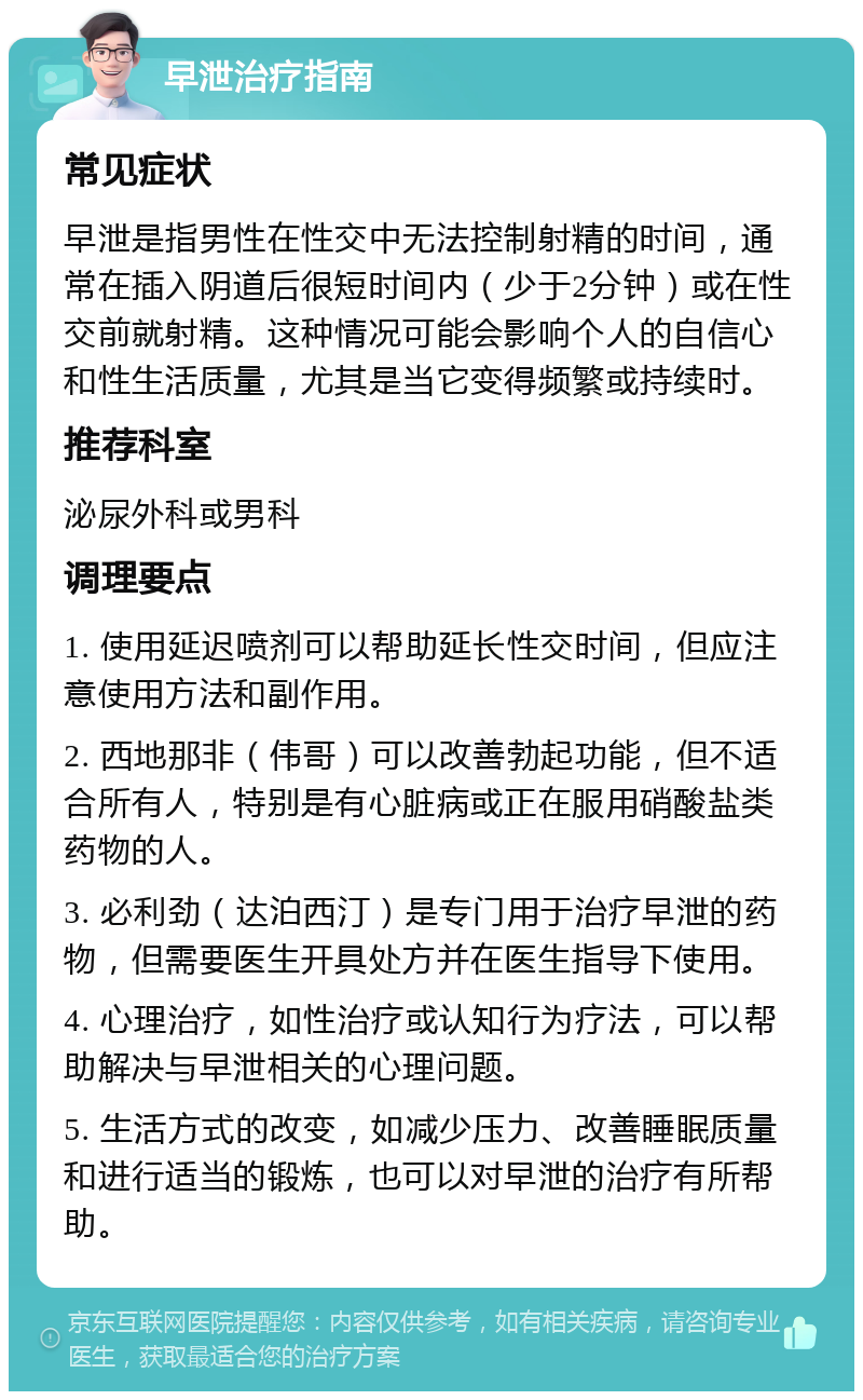 早泄治疗指南 常见症状 早泄是指男性在性交中无法控制射精的时间，通常在插入阴道后很短时间内（少于2分钟）或在性交前就射精。这种情况可能会影响个人的自信心和性生活质量，尤其是当它变得频繁或持续时。 推荐科室 泌尿外科或男科 调理要点 1. 使用延迟喷剂可以帮助延长性交时间，但应注意使用方法和副作用。 2. 西地那非（伟哥）可以改善勃起功能，但不适合所有人，特别是有心脏病或正在服用硝酸盐类药物的人。 3. 必利劲（达泊西汀）是专门用于治疗早泄的药物，但需要医生开具处方并在医生指导下使用。 4. 心理治疗，如性治疗或认知行为疗法，可以帮助解决与早泄相关的心理问题。 5. 生活方式的改变，如减少压力、改善睡眠质量和进行适当的锻炼，也可以对早泄的治疗有所帮助。