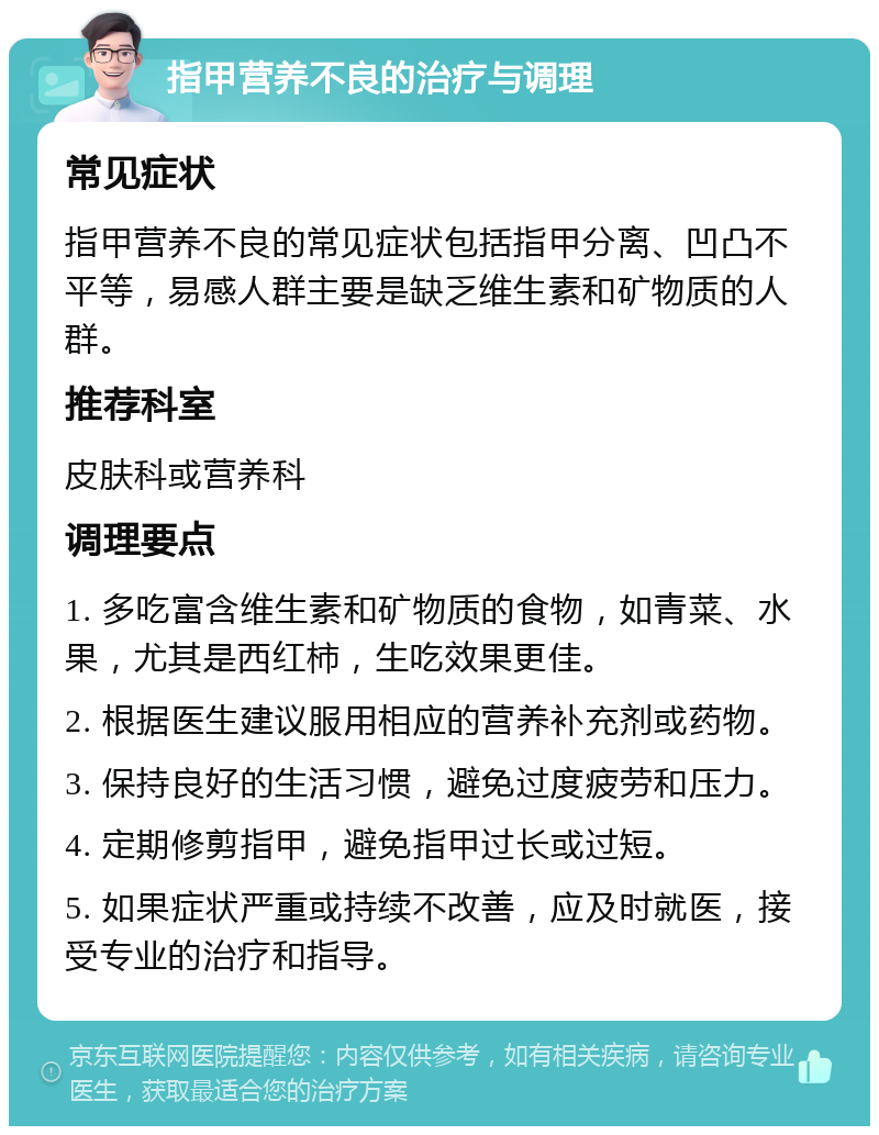 指甲营养不良的治疗与调理 常见症状 指甲营养不良的常见症状包括指甲分离、凹凸不平等，易感人群主要是缺乏维生素和矿物质的人群。 推荐科室 皮肤科或营养科 调理要点 1. 多吃富含维生素和矿物质的食物，如青菜、水果，尤其是西红柿，生吃效果更佳。 2. 根据医生建议服用相应的营养补充剂或药物。 3. 保持良好的生活习惯，避免过度疲劳和压力。 4. 定期修剪指甲，避免指甲过长或过短。 5. 如果症状严重或持续不改善，应及时就医，接受专业的治疗和指导。