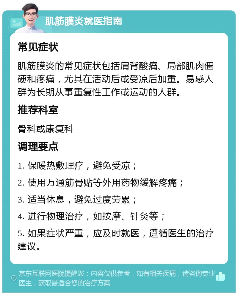 肌筋膜炎就医指南 常见症状 肌筋膜炎的常见症状包括肩背酸痛、局部肌肉僵硬和疼痛，尤其在活动后或受凉后加重。易感人群为长期从事重复性工作或运动的人群。 推荐科室 骨科或康复科 调理要点 1. 保暖热敷理疗，避免受凉； 2. 使用万通筋骨贴等外用药物缓解疼痛； 3. 适当休息，避免过度劳累； 4. 进行物理治疗，如按摩、针灸等； 5. 如果症状严重，应及时就医，遵循医生的治疗建议。