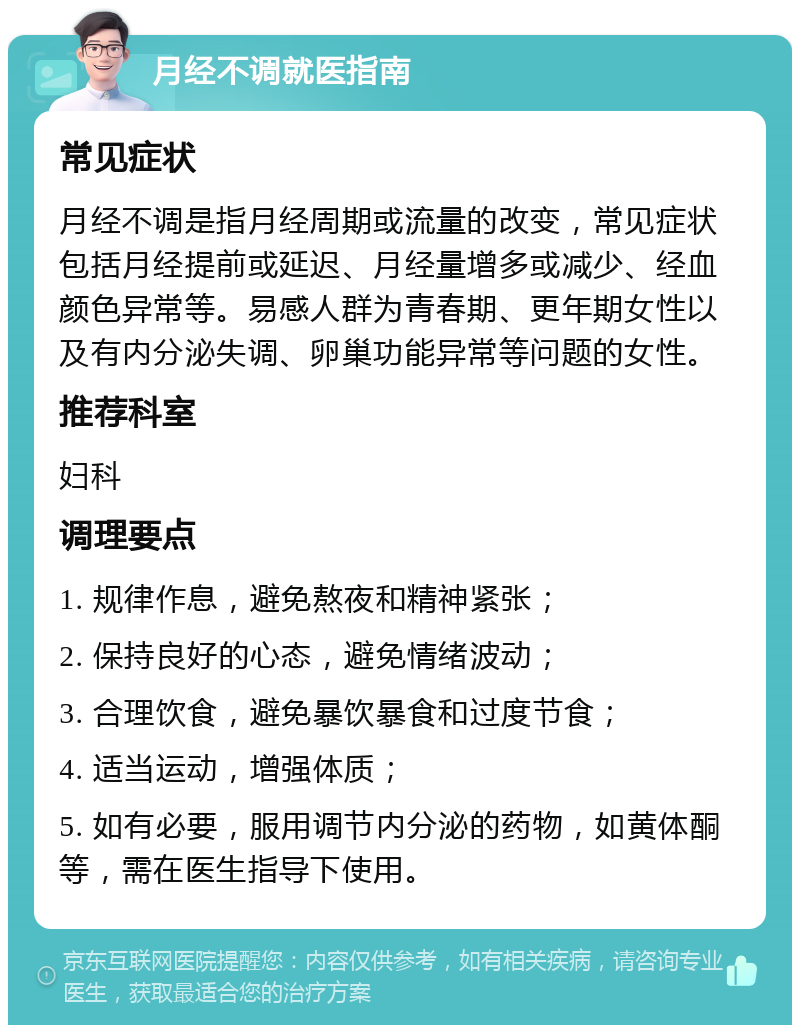 月经不调就医指南 常见症状 月经不调是指月经周期或流量的改变，常见症状包括月经提前或延迟、月经量增多或减少、经血颜色异常等。易感人群为青春期、更年期女性以及有内分泌失调、卵巢功能异常等问题的女性。 推荐科室 妇科 调理要点 1. 规律作息，避免熬夜和精神紧张； 2. 保持良好的心态，避免情绪波动； 3. 合理饮食，避免暴饮暴食和过度节食； 4. 适当运动，增强体质； 5. 如有必要，服用调节内分泌的药物，如黄体酮等，需在医生指导下使用。