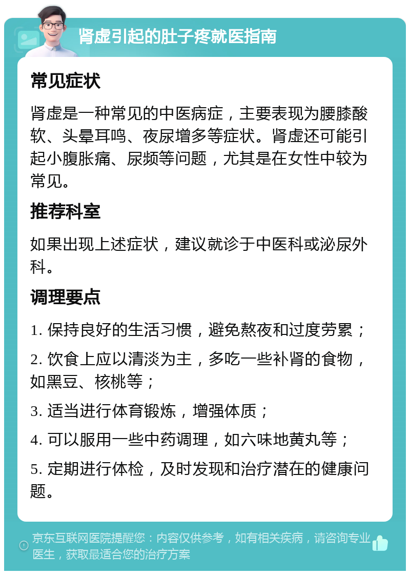 肾虚引起的肚子疼就医指南 常见症状 肾虚是一种常见的中医病症，主要表现为腰膝酸软、头晕耳鸣、夜尿增多等症状。肾虚还可能引起小腹胀痛、尿频等问题，尤其是在女性中较为常见。 推荐科室 如果出现上述症状，建议就诊于中医科或泌尿外科。 调理要点 1. 保持良好的生活习惯，避免熬夜和过度劳累； 2. 饮食上应以清淡为主，多吃一些补肾的食物，如黑豆、核桃等； 3. 适当进行体育锻炼，增强体质； 4. 可以服用一些中药调理，如六味地黄丸等； 5. 定期进行体检，及时发现和治疗潜在的健康问题。