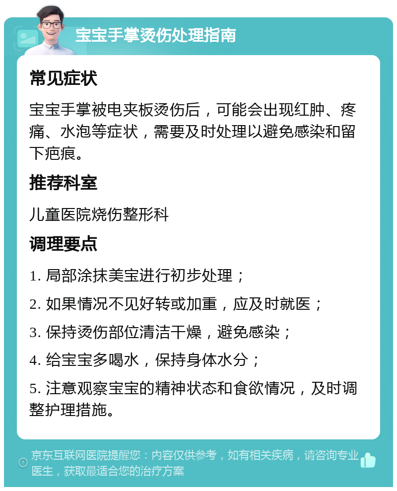 宝宝手掌烫伤处理指南 常见症状 宝宝手掌被电夹板烫伤后，可能会出现红肿、疼痛、水泡等症状，需要及时处理以避免感染和留下疤痕。 推荐科室 儿童医院烧伤整形科 调理要点 1. 局部涂抹美宝进行初步处理； 2. 如果情况不见好转或加重，应及时就医； 3. 保持烫伤部位清洁干燥，避免感染； 4. 给宝宝多喝水，保持身体水分； 5. 注意观察宝宝的精神状态和食欲情况，及时调整护理措施。