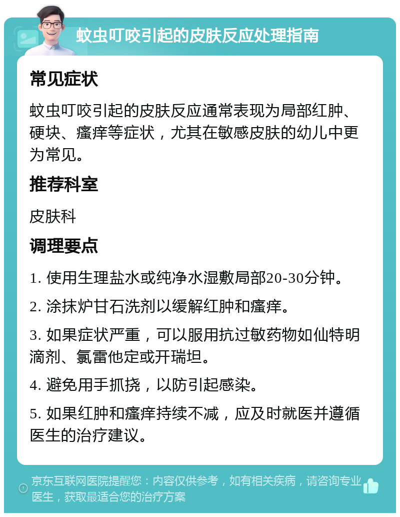 蚊虫叮咬引起的皮肤反应处理指南 常见症状 蚊虫叮咬引起的皮肤反应通常表现为局部红肿、硬块、瘙痒等症状，尤其在敏感皮肤的幼儿中更为常见。 推荐科室 皮肤科 调理要点 1. 使用生理盐水或纯净水湿敷局部20-30分钟。 2. 涂抹炉甘石洗剂以缓解红肿和瘙痒。 3. 如果症状严重，可以服用抗过敏药物如仙特明滴剂、氯雷他定或开瑞坦。 4. 避免用手抓挠，以防引起感染。 5. 如果红肿和瘙痒持续不减，应及时就医并遵循医生的治疗建议。