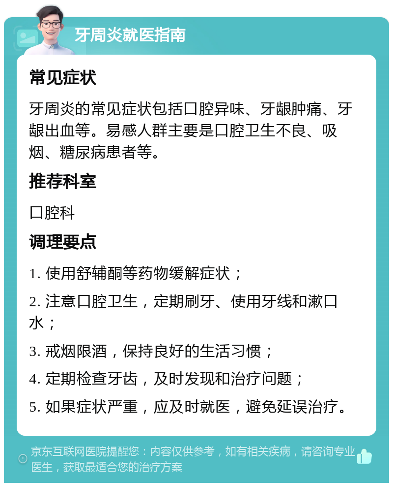 牙周炎就医指南 常见症状 牙周炎的常见症状包括口腔异味、牙龈肿痛、牙龈出血等。易感人群主要是口腔卫生不良、吸烟、糖尿病患者等。 推荐科室 口腔科 调理要点 1. 使用舒辅酮等药物缓解症状； 2. 注意口腔卫生，定期刷牙、使用牙线和漱口水； 3. 戒烟限酒，保持良好的生活习惯； 4. 定期检查牙齿，及时发现和治疗问题； 5. 如果症状严重，应及时就医，避免延误治疗。