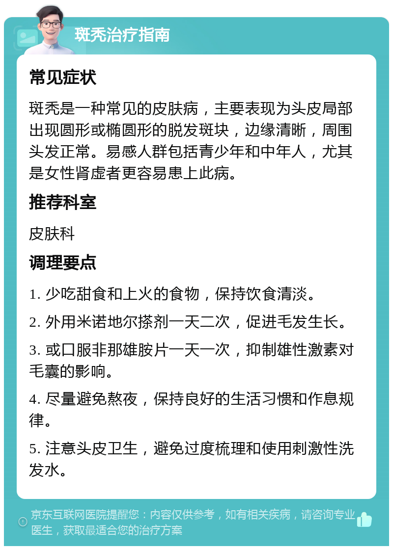 斑秃治疗指南 常见症状 斑秃是一种常见的皮肤病，主要表现为头皮局部出现圆形或椭圆形的脱发斑块，边缘清晰，周围头发正常。易感人群包括青少年和中年人，尤其是女性肾虚者更容易患上此病。 推荐科室 皮肤科 调理要点 1. 少吃甜食和上火的食物，保持饮食清淡。 2. 外用米诺地尔搽剂一天二次，促进毛发生长。 3. 或口服非那雄胺片一天一次，抑制雄性激素对毛囊的影响。 4. 尽量避免熬夜，保持良好的生活习惯和作息规律。 5. 注意头皮卫生，避免过度梳理和使用刺激性洗发水。