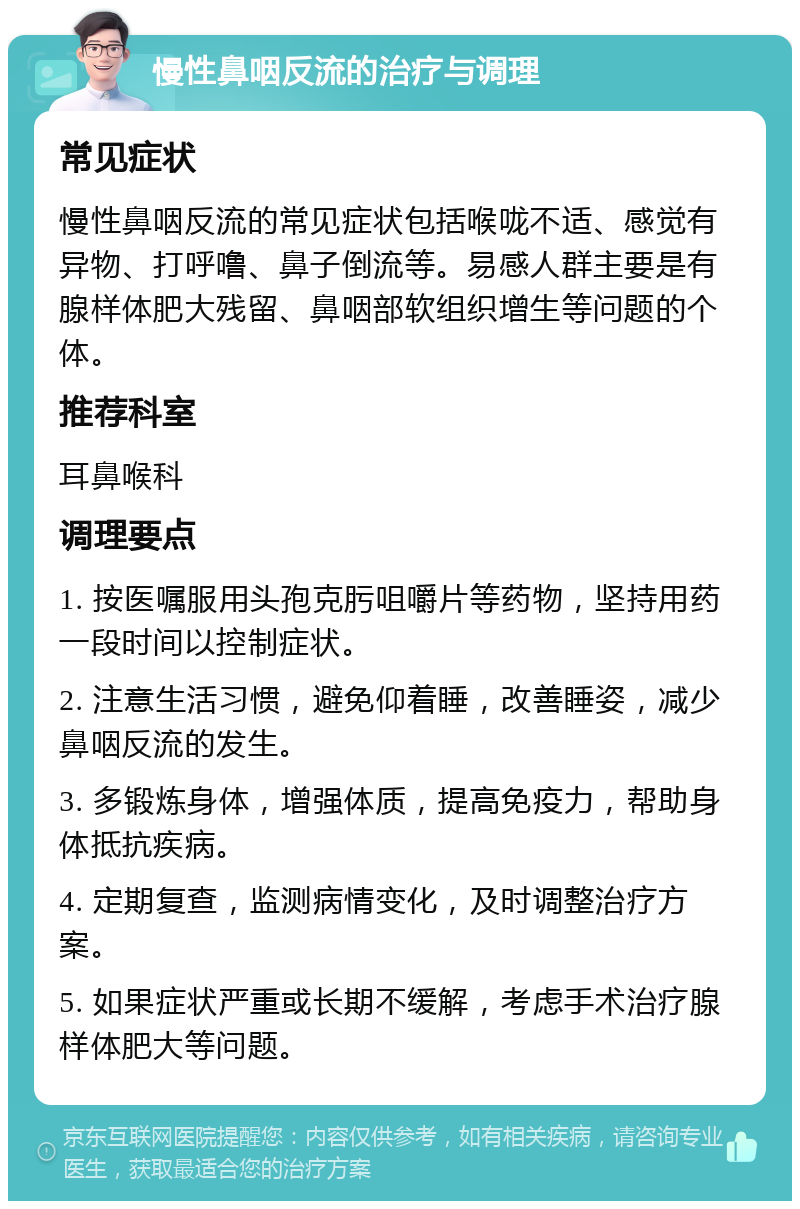 慢性鼻咽反流的治疗与调理 常见症状 慢性鼻咽反流的常见症状包括喉咙不适、感觉有异物、打呼噜、鼻子倒流等。易感人群主要是有腺样体肥大残留、鼻咽部软组织增生等问题的个体。 推荐科室 耳鼻喉科 调理要点 1. 按医嘱服用头孢克肟咀嚼片等药物，坚持用药一段时间以控制症状。 2. 注意生活习惯，避免仰着睡，改善睡姿，减少鼻咽反流的发生。 3. 多锻炼身体，增强体质，提高免疫力，帮助身体抵抗疾病。 4. 定期复查，监测病情变化，及时调整治疗方案。 5. 如果症状严重或长期不缓解，考虑手术治疗腺样体肥大等问题。