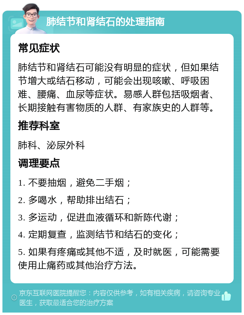 肺结节和肾结石的处理指南 常见症状 肺结节和肾结石可能没有明显的症状，但如果结节增大或结石移动，可能会出现咳嗽、呼吸困难、腰痛、血尿等症状。易感人群包括吸烟者、长期接触有害物质的人群、有家族史的人群等。 推荐科室 肺科、泌尿外科 调理要点 1. 不要抽烟，避免二手烟； 2. 多喝水，帮助排出结石； 3. 多运动，促进血液循环和新陈代谢； 4. 定期复查，监测结节和结石的变化； 5. 如果有疼痛或其他不适，及时就医，可能需要使用止痛药或其他治疗方法。