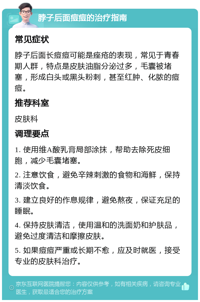 脖子后面痘痘的治疗指南 常见症状 脖子后面长痘痘可能是痤疮的表现，常见于青春期人群，特点是皮肤油脂分泌过多，毛囊被堵塞，形成白头或黑头粉刺，甚至红肿、化脓的痘痘。 推荐科室 皮肤科 调理要点 1. 使用维A酸乳膏局部涂抹，帮助去除死皮细胞，减少毛囊堵塞。 2. 注意饮食，避免辛辣刺激的食物和海鲜，保持清淡饮食。 3. 建立良好的作息规律，避免熬夜，保证充足的睡眠。 4. 保持皮肤清洁，使用温和的洗面奶和护肤品，避免过度清洁和摩擦皮肤。 5. 如果痘痘严重或长期不愈，应及时就医，接受专业的皮肤科治疗。