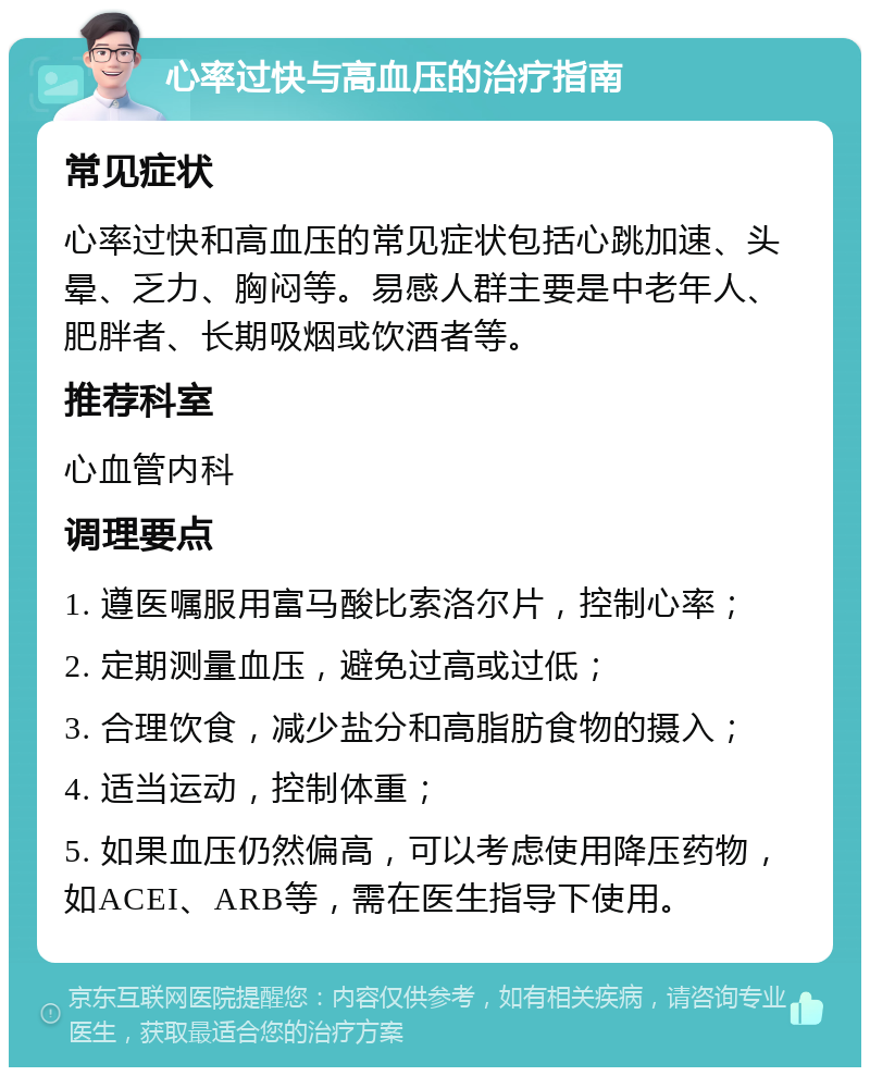 心率过快与高血压的治疗指南 常见症状 心率过快和高血压的常见症状包括心跳加速、头晕、乏力、胸闷等。易感人群主要是中老年人、肥胖者、长期吸烟或饮酒者等。 推荐科室 心血管内科 调理要点 1. 遵医嘱服用富马酸比索洛尔片，控制心率； 2. 定期测量血压，避免过高或过低； 3. 合理饮食，减少盐分和高脂肪食物的摄入； 4. 适当运动，控制体重； 5. 如果血压仍然偏高，可以考虑使用降压药物，如ACEI、ARB等，需在医生指导下使用。