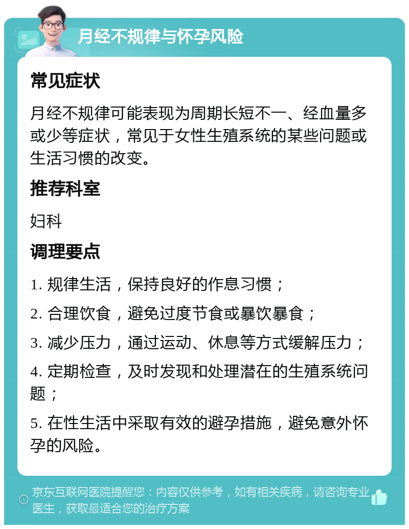 月经不规律与怀孕风险 常见症状 月经不规律可能表现为周期长短不一、经血量多或少等症状，常见于女性生殖系统的某些问题或生活习惯的改变。 推荐科室 妇科 调理要点 1. 规律生活，保持良好的作息习惯； 2. 合理饮食，避免过度节食或暴饮暴食； 3. 减少压力，通过运动、休息等方式缓解压力； 4. 定期检查，及时发现和处理潜在的生殖系统问题； 5. 在性生活中采取有效的避孕措施，避免意外怀孕的风险。